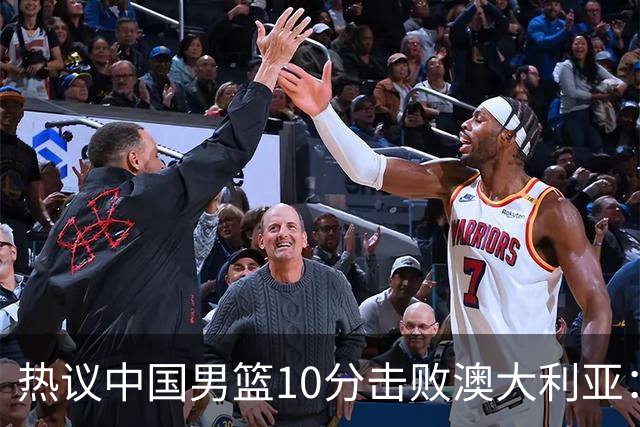 热议中国男篮10分击败澳大利亚：王俊杰崔永熙领衔锋线爆发引盛赞